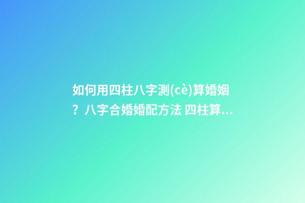如何用四柱八字測(cè)算婚姻？八字合婚婚配方法 四柱算婚姻，生辰八字算婚姻-第1張-觀點(diǎn)-玄機(jī)派